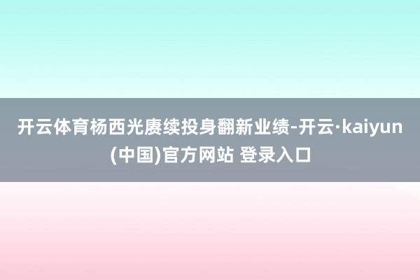 开云体育杨西光赓续投身翻新业绩-开云·kaiyun(中国)官方网站 登录入口