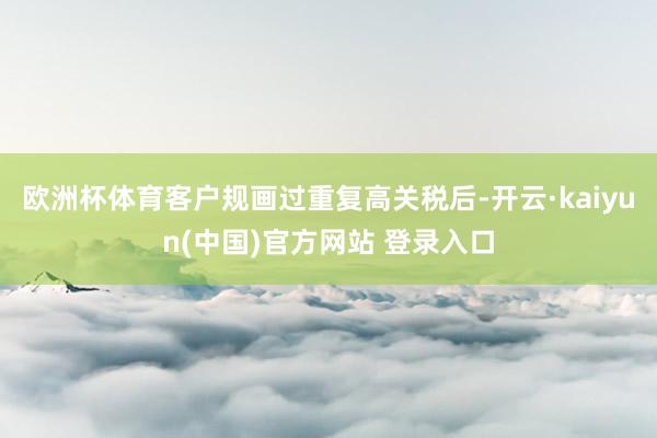 欧洲杯体育客户规画过重复高关税后-开云·kaiyun(中国)官方网站 登录入口