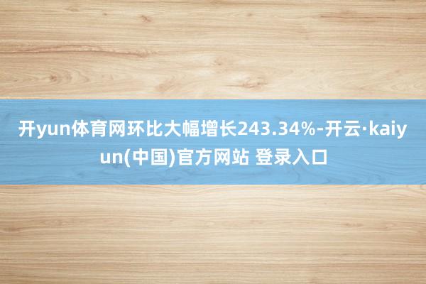 开yun体育网环比大幅增长243.34%-开云·kaiyun(中国)官方网站 登录入口