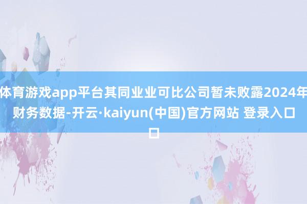 体育游戏app平台其同业业可比公司暂未败露2024年财务数据-开云·kaiyun(中国)官方网站 登录入口