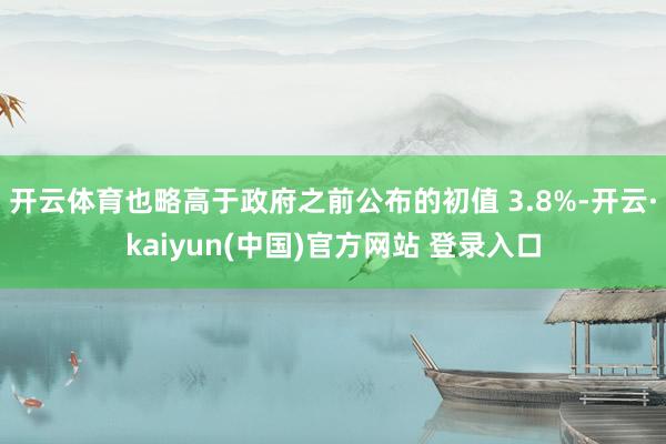 开云体育也略高于政府之前公布的初值 3.8%-开云·kaiyun(中国)官方网站 登录入口