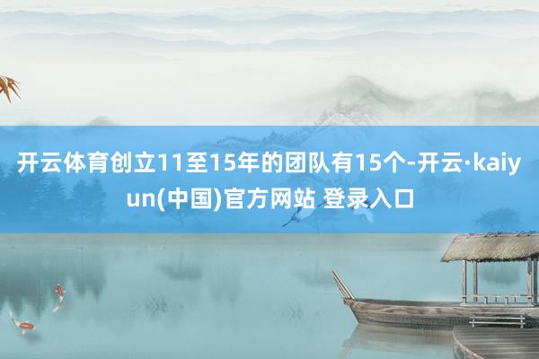 开云体育创立11至15年的团队有15个-开云·kaiyun(中国)官方网站 登录入口