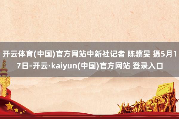 开云体育(中国)官方网站中新社记者 陈骥旻 摄5月17日-开云·kaiyun(中国)官方网站 登录入口
