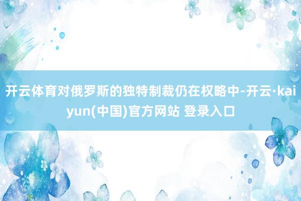 开云体育对俄罗斯的独特制裁仍在权略中-开云·kaiyun(中国)官方网站 登录入口