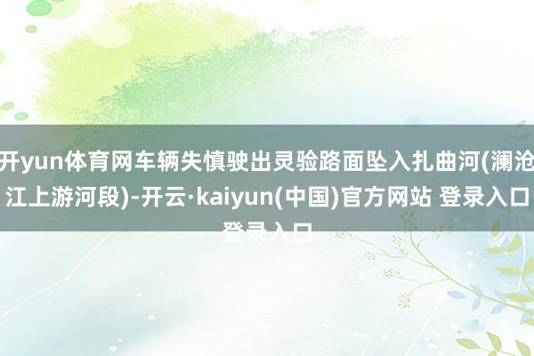 开yun体育网车辆失慎驶出灵验路面坠入扎曲河(澜沧江上游河段)-开云·kaiyun(中国)官方网站 登录入口
