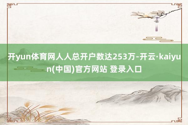 开yun体育网人人总开户数达253万-开云·kaiyun(中国)官方网站 登录入口