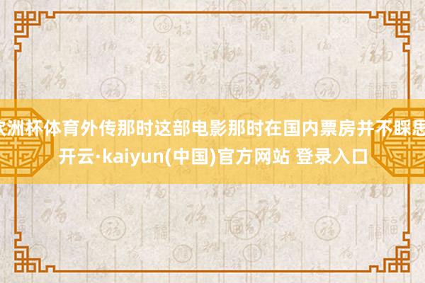 欧洲杯体育外传那时这部电影那时在国内票房并不睬思-开云·kaiyun(中国)官方网站 登录入口