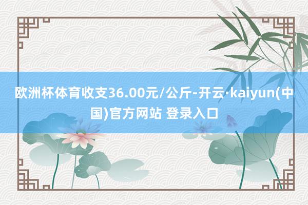 欧洲杯体育收支36.00元/公斤-开云·kaiyun(中国)官方网站 登录入口
