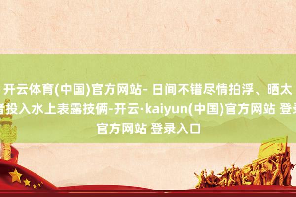 开云体育(中国)官方网站- 日间不错尽情拍浮、晒太阳或者投入水上表露技俩-开云·kaiyun(中国)官方网站 登录入口