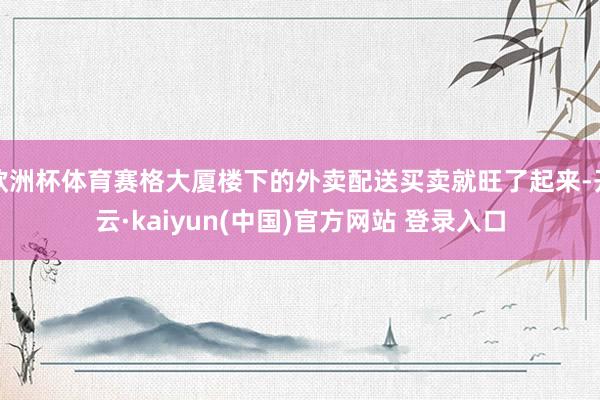 欧洲杯体育赛格大厦楼下的外卖配送买卖就旺了起来-开云·kaiyun(中国)官方网站 登录入口