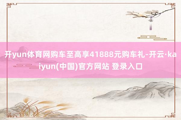 开yun体育网购车至高享41888元购车礼-开云·kaiyun(中国)官方网站 登录入口