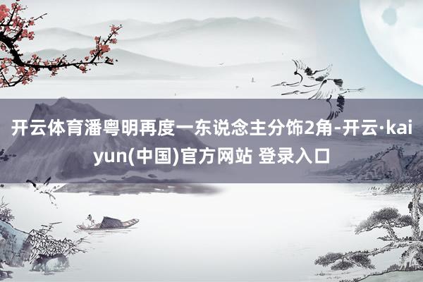 开云体育潘粤明再度一东说念主分饰2角-开云·kaiyun(中国)官方网站 登录入口