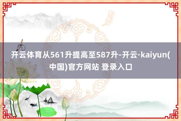开云体育从561升提高至587升-开云·kaiyun(中国)官方网站 登录入口