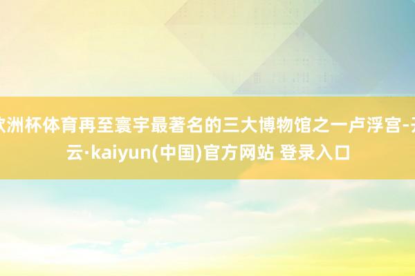 欧洲杯体育再至寰宇最著名的三大博物馆之一卢浮宫-开云·kaiyun(中国)官方网站 登录入口