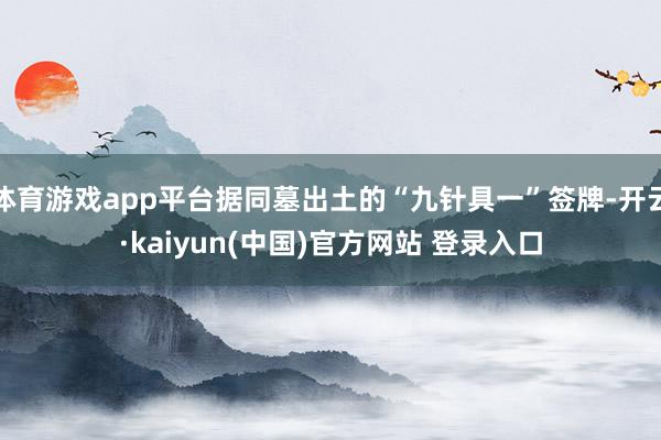 体育游戏app平台据同墓出土的“九针具一”签牌-开云·kaiyun(中国)官方网站 登录入口