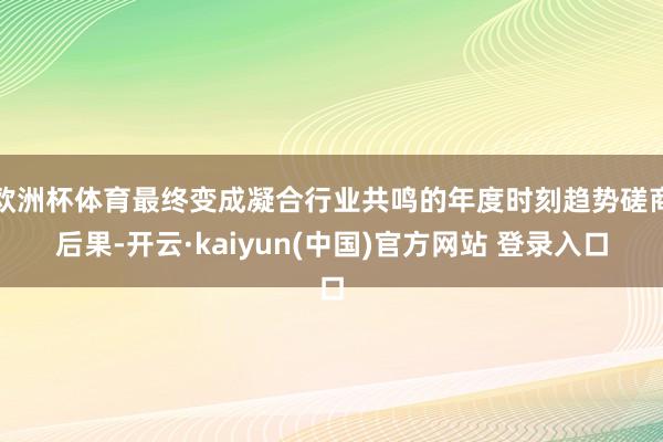 欧洲杯体育最终变成凝合行业共鸣的年度时刻趋势磋商后果-开云·kaiyun(中国)官方网站 登录入口