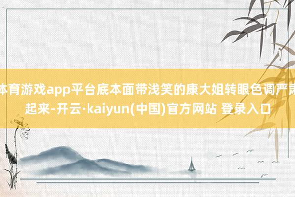 体育游戏app平台底本面带浅笑的康大姐转眼色调严肃起来-开云·kaiyun(中国)官方网站 登录入口