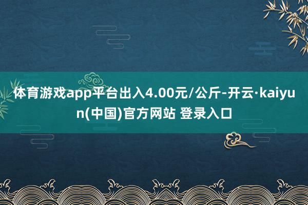 体育游戏app平台出入4.00元/公斤-开云·kaiyun(中国)官方网站 登录入口
