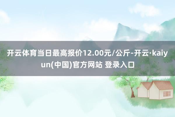 开云体育当日最高报价12.00元/公斤-开云·kaiyun(中国)官方网站 登录入口