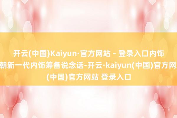 开云(中国)Kaiyun·官方网站 - 登录入口内饰也接纳了王朝新一代内饰筹备说念话-开云·kaiyun(中国)官方网站 登录入口