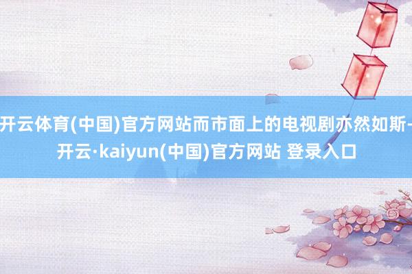 开云体育(中国)官方网站而市面上的电视剧亦然如斯-开云·kaiyun(中国)官方网站 登录入口
