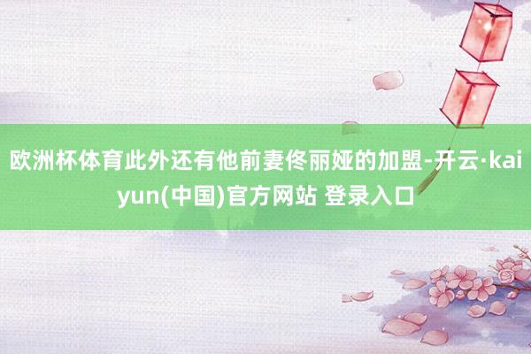 欧洲杯体育此外还有他前妻佟丽娅的加盟-开云·kaiyun(中国)官方网站 登录入口