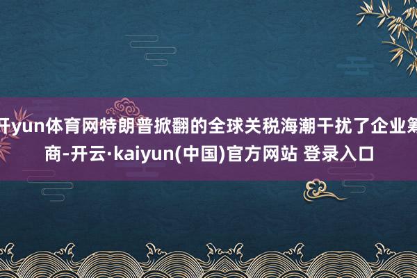开yun体育网特朗普掀翻的全球关税海潮干扰了企业筹商-开云·kaiyun(中国)官方网站 登录入口