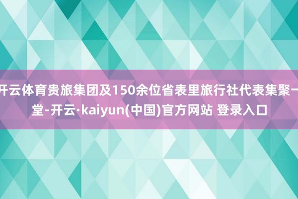 开云体育贵旅集团及150余位省表里旅行社代表集聚一堂-开云·kaiyun(中国)官方网站 登录入口