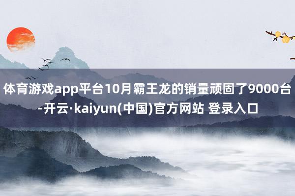体育游戏app平台10月霸王龙的销量顽固了9000台-开云·kaiyun(中国)官方网站 登录入口