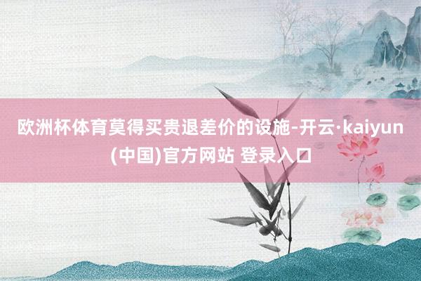 欧洲杯体育莫得买贵退差价的设施-开云·kaiyun(中国)官方网站 登录入口