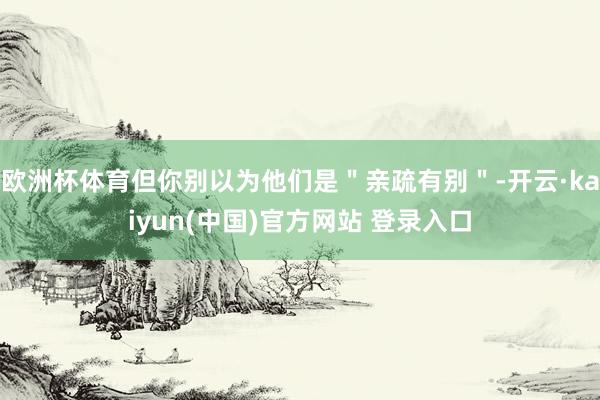 欧洲杯体育但你别以为他们是＂亲疏有别＂-开云·kaiyun(中国)官方网站 登录入口