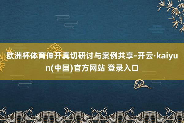 欧洲杯体育伸开真切研讨与案例共享-开云·kaiyun(中国)官方网站 登录入口