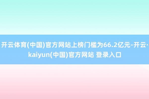 开云体育(中国)官方网站上榜门槛为66.2亿元-开云·kaiyun(中国)官方网站 登录入口