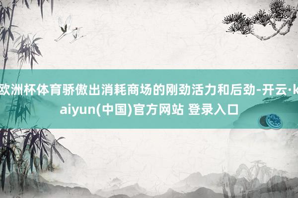 欧洲杯体育骄傲出消耗商场的刚劲活力和后劲-开云·kaiyun(中国)官方网站 登录入口