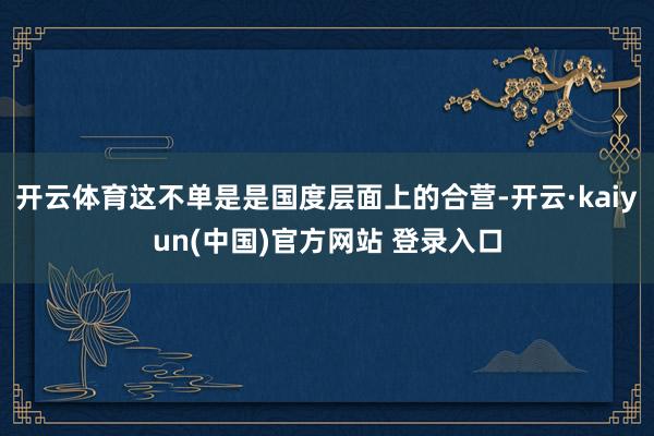 开云体育这不单是是国度层面上的合营-开云·kaiyun(中国)官方网站 登录入口
