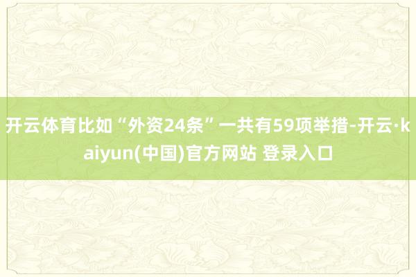 开云体育比如“外资24条”一共有59项举措-开云·kaiyun(中国)官方网站 登录入口