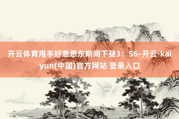 开云体育　　甩手好意思东期间下昼3：56-开云·kaiyun(中国)官方网站 登录入口