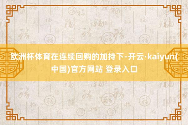 欧洲杯体育　　在连续回购的加持下-开云·kaiyun(中国)官方网站 登录入口