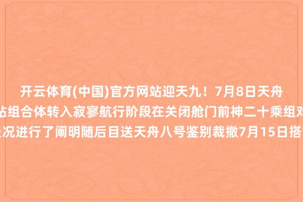 开云体育(中国)官方网站迎天九！7月8日天舟八号货运飞船裁撤空间站组合体转入寂寥航行阶段在关闭舱门前神二十乘组对对接通说念及舱门景况进行了阐明随后目送天舟八号鉴别裁撤7月15日搭载天舟九号货运飞船的长征七号遥十输送火箭在我国文昌航天辐照场告成辐照乘组三东说念主早早守候在中枢舱内的屏幕前不雅看火箭辐照实况并接待天舟九号的到来这次航天员“签收”的约6.5吨物质中除科学实（试）验物质外还包含两套舱外航天