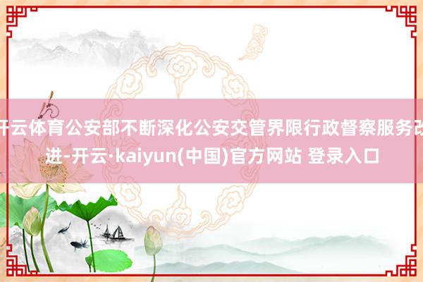 开云体育公安部不断深化公安交管界限行政督察服务改进-开云·kaiyun(中国)官方网站 登录入口