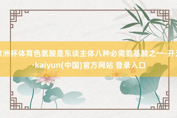欧洲杯体育色氨酸是东谈主体八种必需氨基酸之一-开云·kaiyun(中国)官方网站 登录入口