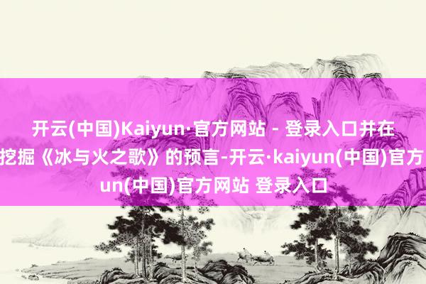 开云(中国)Kaiyun·官方网站 - 登录入口并在此经过中潜入挖掘《冰与火之歌》的预言-开云·kaiyun(中国)官方网站 登录入口