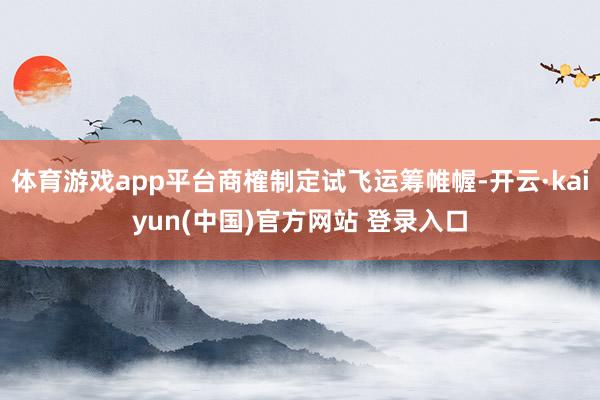 体育游戏app平台商榷制定试飞运筹帷幄-开云·kaiyun(中国)官方网站 登录入口