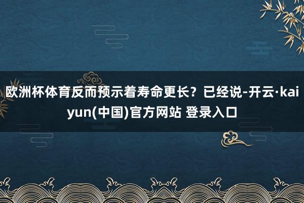 欧洲杯体育反而预示着寿命更长？已经说-开云·kaiyun(中国)官方网站 登录入口