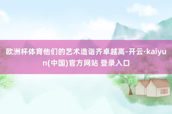 欧洲杯体育他们的艺术造诣齐卓越高-开云·kaiyun(中国)官方网站 登录入口