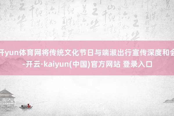 开yun体育网将传统文化节日与端淑出行宣传深度和会-开云·kaiyun(中国)官方网站 登录入口