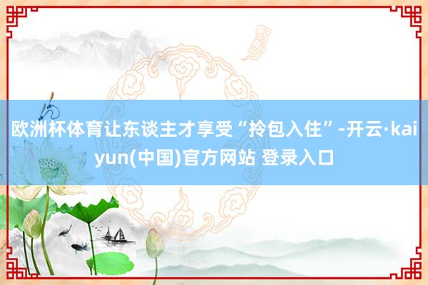 欧洲杯体育让东谈主才享受“拎包入住”-开云·kaiyun(中国)官方网站 登录入口