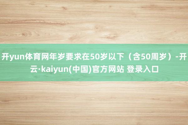 开yun体育网年岁要求在50岁以下（含50周岁）-开云·kaiyun(中国)官方网站 登录入口