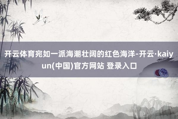 开云体育宛如一派海潮壮阔的红色海洋-开云·kaiyun(中国)官方网站 登录入口