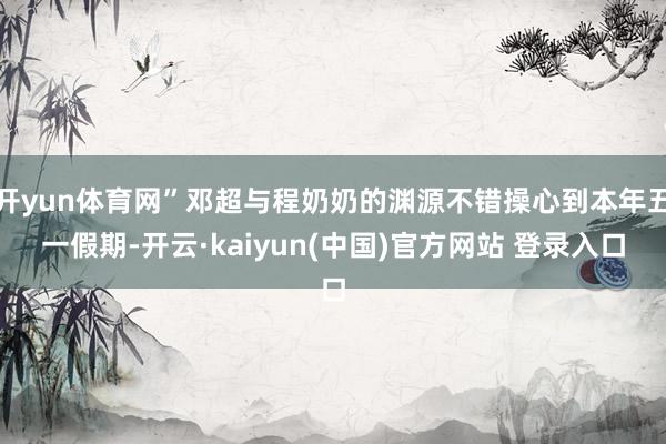 开yun体育网”邓超与程奶奶的渊源不错操心到本年五一假期-开云·kaiyun(中国)官方网站 登录入口
